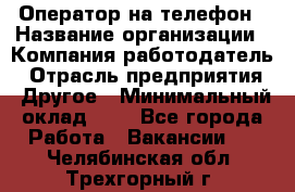 Оператор на телефон › Название организации ­ Компания-работодатель › Отрасль предприятия ­ Другое › Минимальный оклад ­ 1 - Все города Работа » Вакансии   . Челябинская обл.,Трехгорный г.